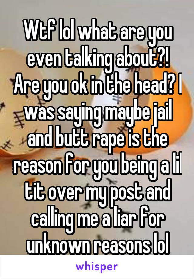 Wtf lol what are you even talking about?! Are you ok in the head? I was saying maybe jail and butt rape is the reason for you being a lil tit over my post and calling me a liar for unknown reasons lol