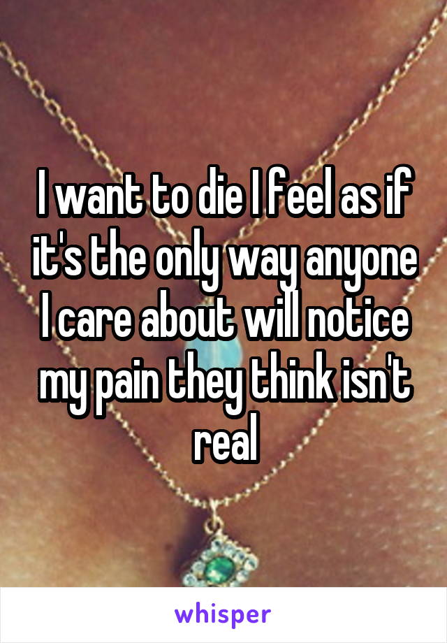 I want to die I feel as if it's the only way anyone I care about will notice my pain they think isn't real