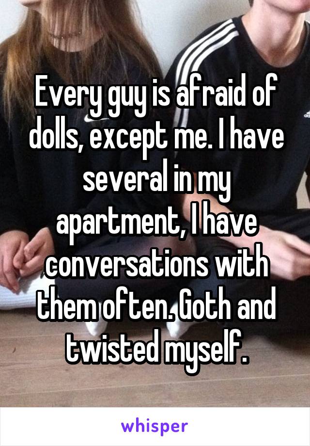 Every guy is afraid of dolls, except me. I have several in my apartment, I have conversations with them often. Goth and twisted myself.