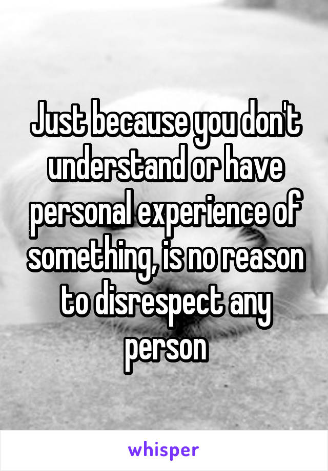 Just because you don't understand or have personal experience of something, is no reason to disrespect any person