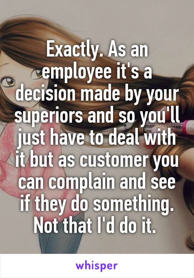 Exactly. As an employee it's a decision made by your superiors and so you'll just have to deal with it but as customer you can complain and see if they do something. Not that I'd do it. 