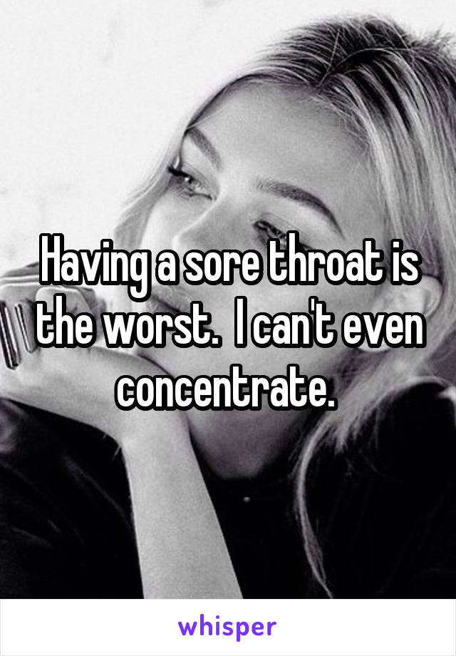 Having a sore throat is the worst.  I can't even concentrate. 