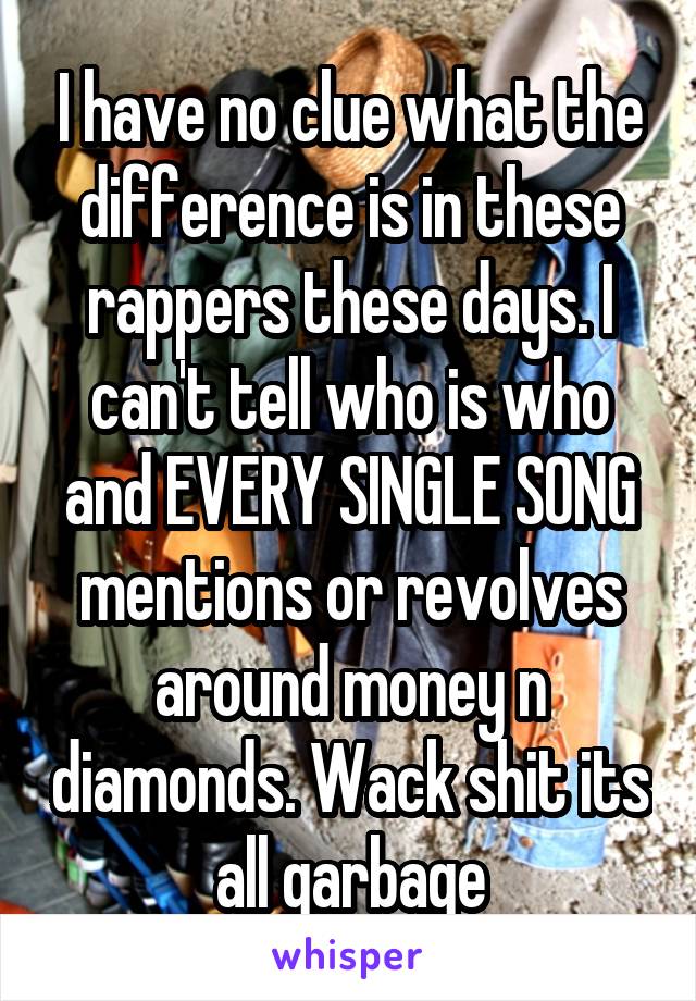 I have no clue what the difference is in these rappers these days. I can't tell who is who and EVERY SINGLE SONG mentions or revolves around money n diamonds. Wack shit its all garbage