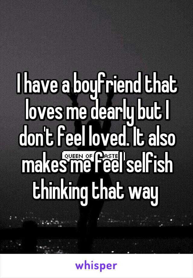 I have a boyfriend that loves me dearly but I don't feel loved. It also makes me feel selfish thinking that way 