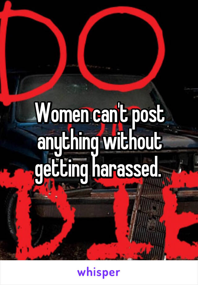 Women can't post anything without getting harassed. 