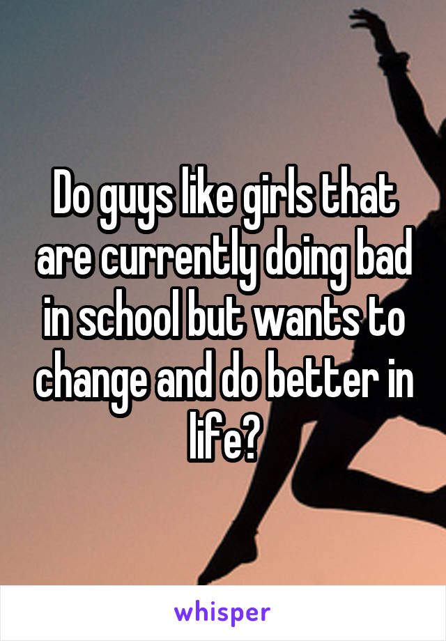 Do guys like girls that are currently doing bad in school but wants to change and do better in life?