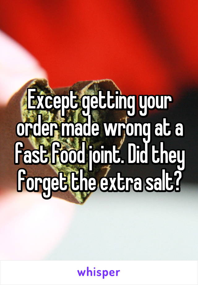 Except getting your order made wrong at a fast food joint. Did they forget the extra salt?