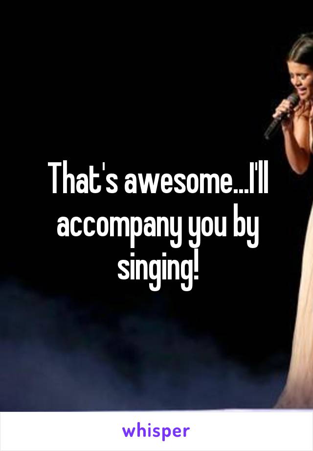 That's awesome...I'll accompany you by singing!