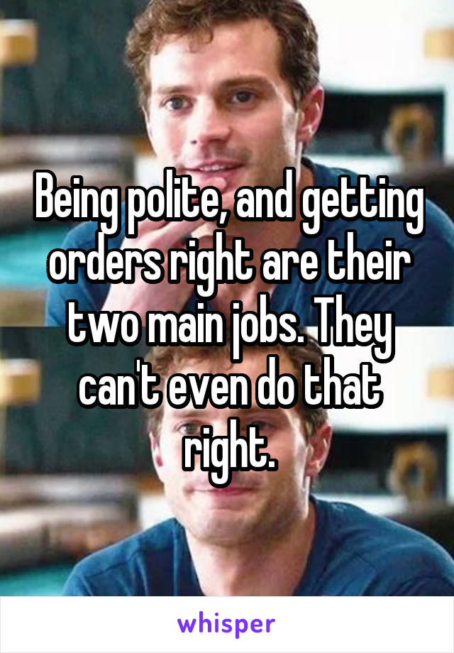 Being polite, and getting orders right are their two main jobs. They can't even do that right.