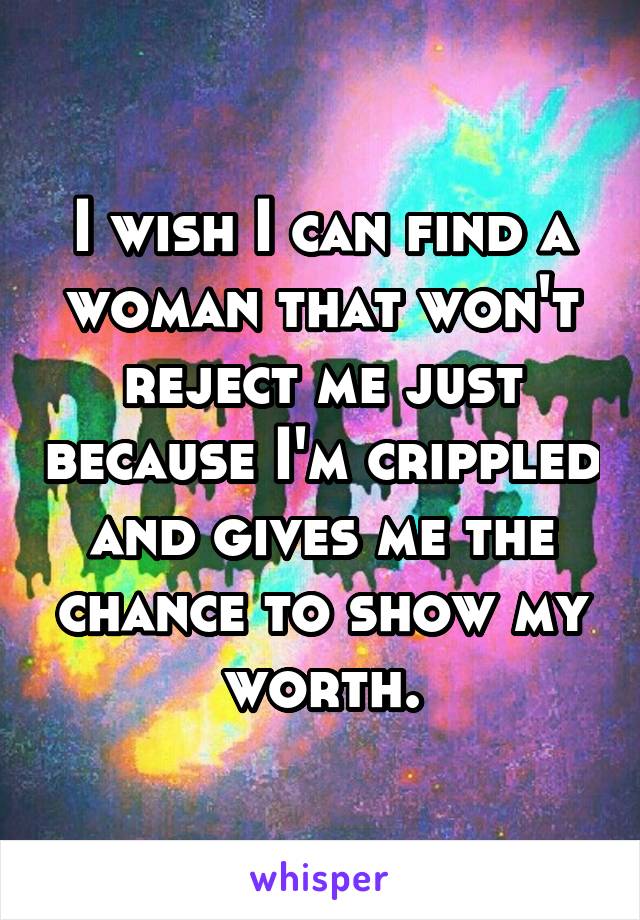 I wish I can find a woman that won't reject me just because I'm crippled and gives me the chance to show my worth.