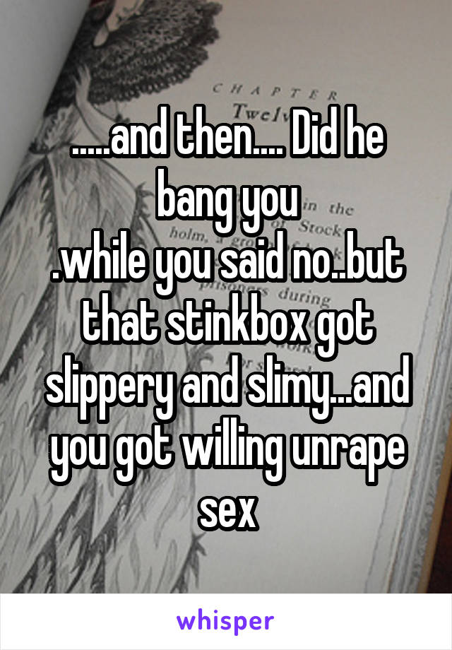 .....and then.... Did he bang you
.while you said no..but that stinkbox got slippery and slimy...and you got willing unrape sex