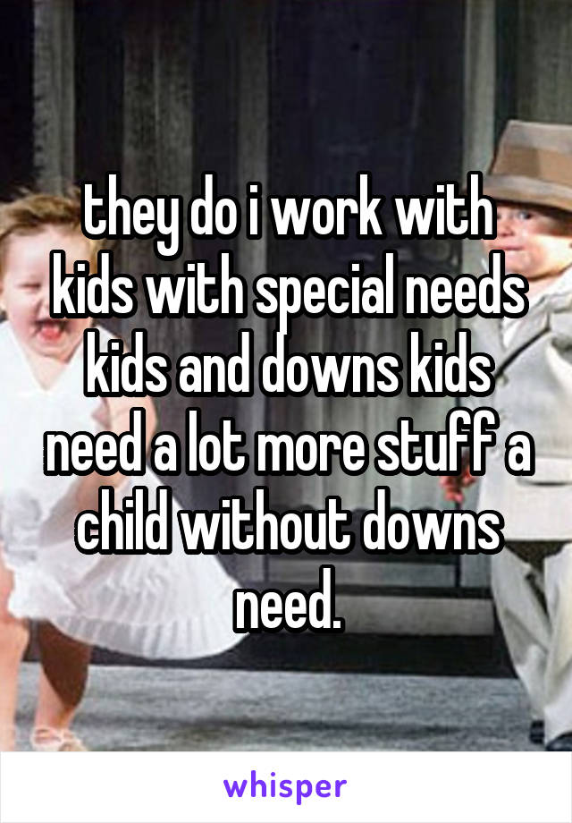 they do i work with kids with special needs kids and downs kids need a lot more stuff a child without downs need.