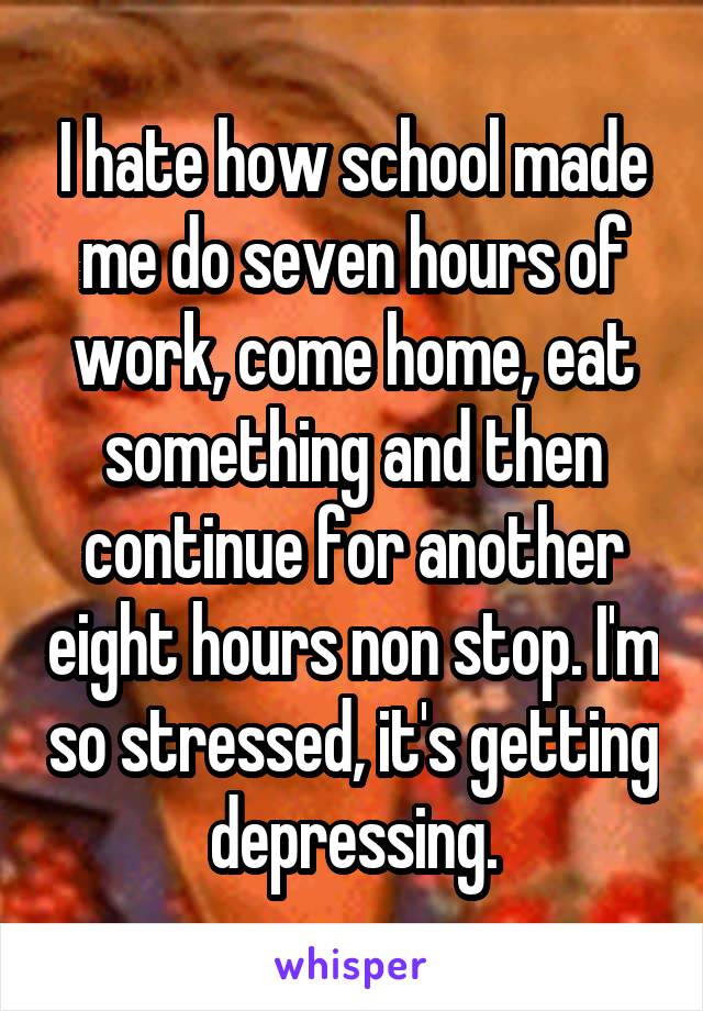 I hate how school made me do seven hours of work, come home, eat something and then continue for another eight hours non stop. I'm so stressed, it's getting depressing.