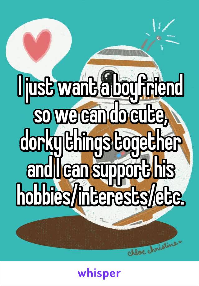 I just want a boyfriend so we can do cute, dorky things together and I can support his hobbies/interests/etc.