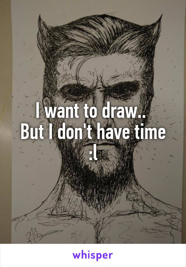 I want to draw.. 
But I don't have time :l