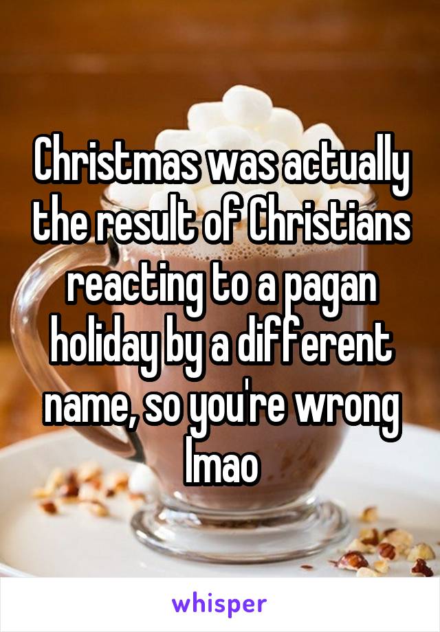 Christmas was actually the result of Christians reacting to a pagan holiday by a different name, so you're wrong lmao