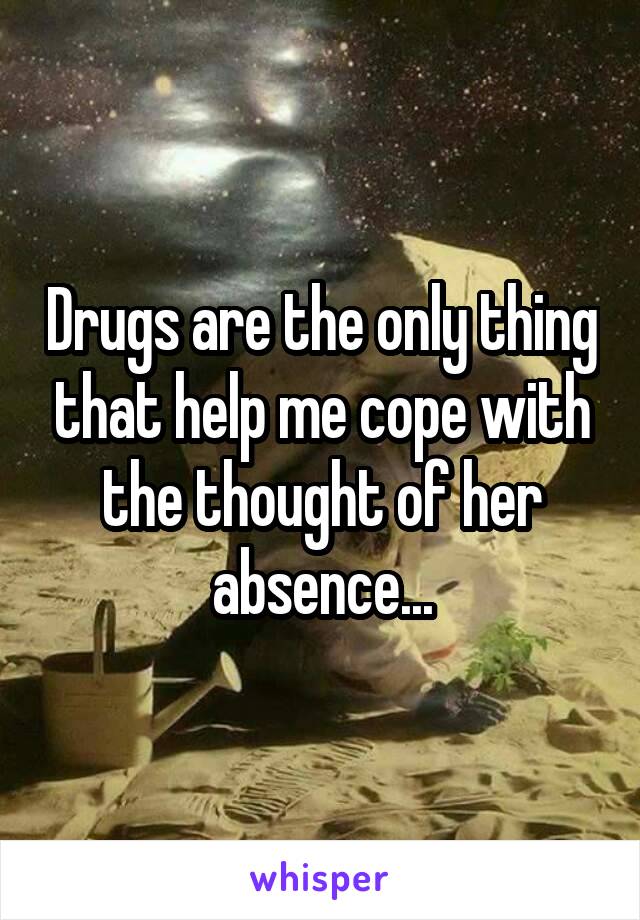 Drugs are the only thing that help me cope with the thought of her absence...