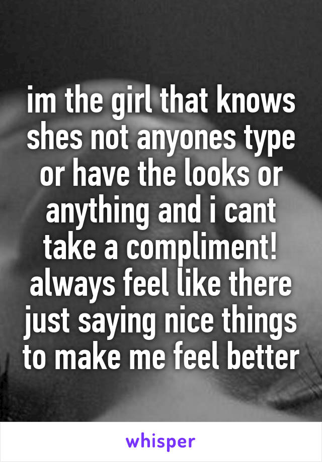 im the girl that knows shes not anyones type or have the looks or anything and i cant take a compliment! always feel like there just saying nice things to make me feel better