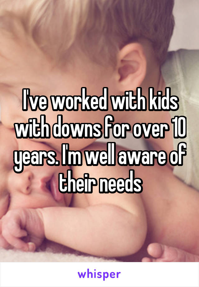 I've worked with kids with downs for over 10 years. I'm well aware of their needs