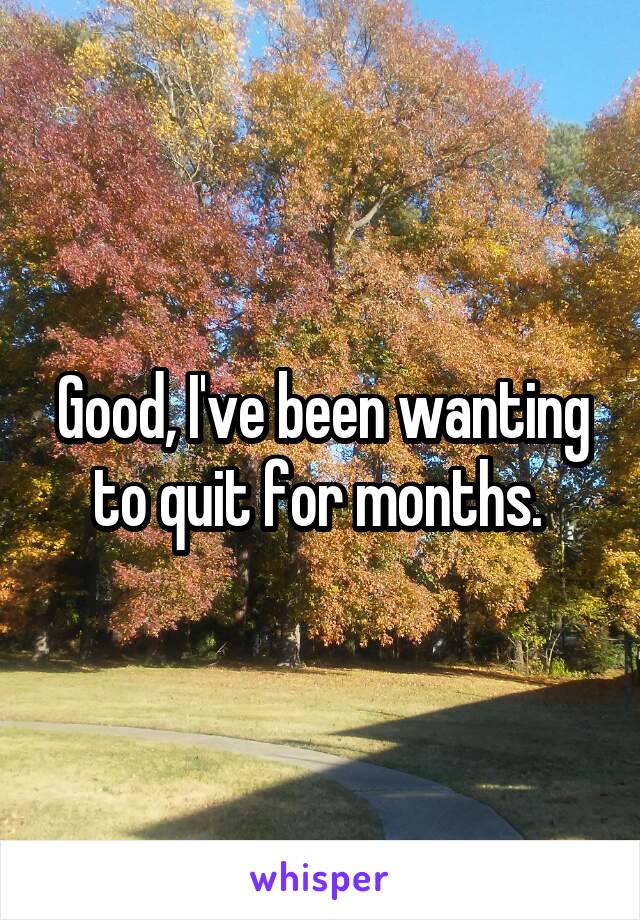 Good, I've been wanting to quit for months. 