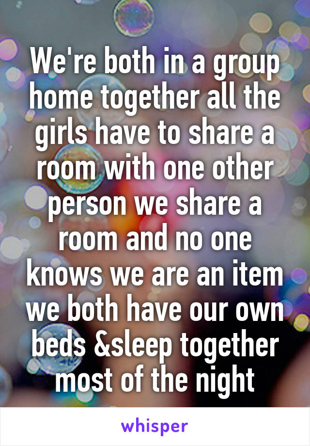 We're both in a group home together all the girls have to share a room with one other person we share a room and no one knows we are an item we both have our own beds &sleep together most of the night