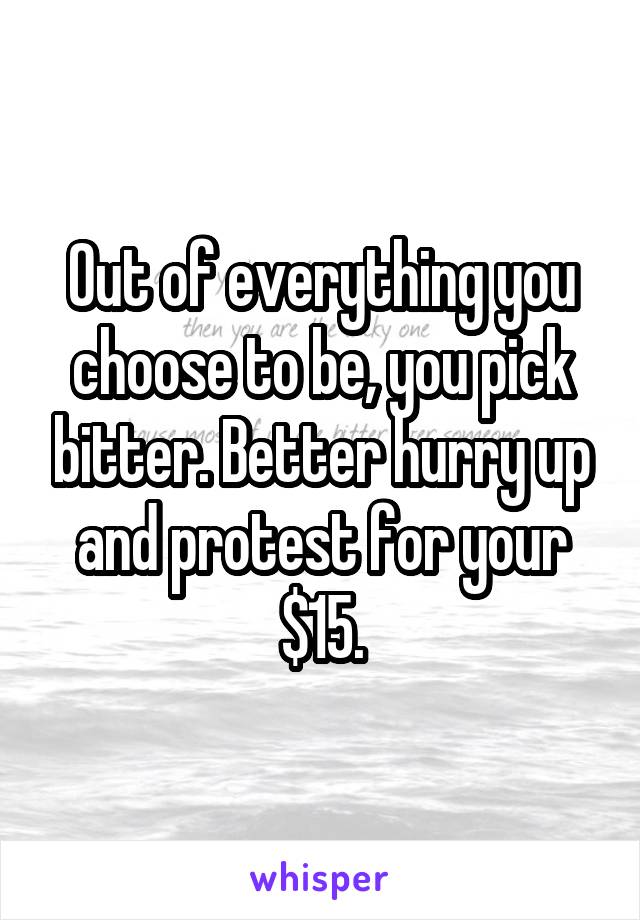 Out of everything you choose to be, you pick bitter. Better hurry up and protest for your $15.