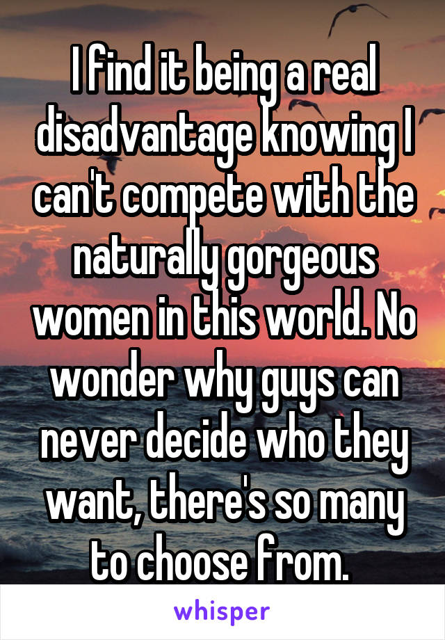 I find it being a real disadvantage knowing I can't compete with the naturally gorgeous women in this world. No wonder why guys can never decide who they want, there's so many to choose from. 