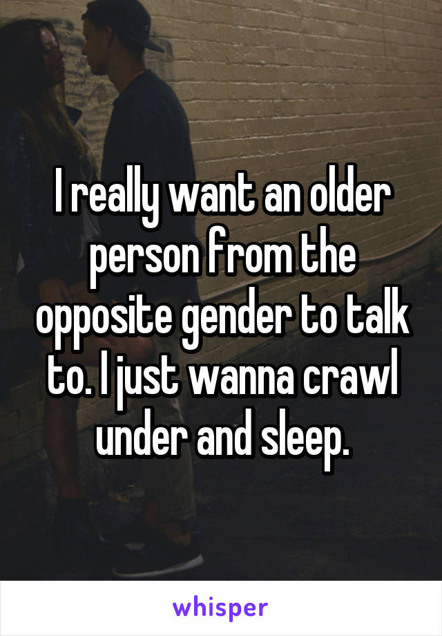 I really want an older person from the opposite gender to talk to. I just wanna crawl under and sleep.