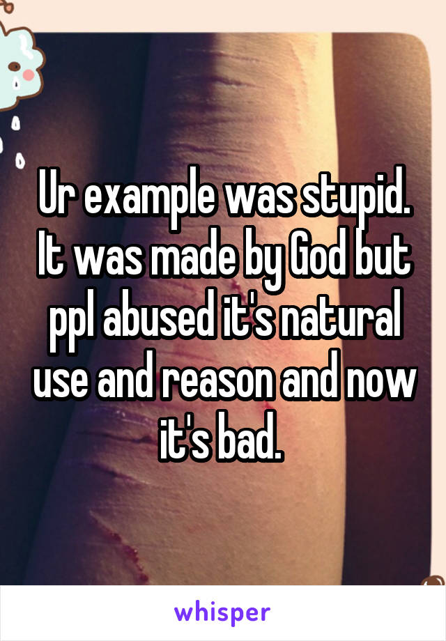 Ur example was stupid. It was made by God but ppl abused it's natural use and reason and now it's bad. 