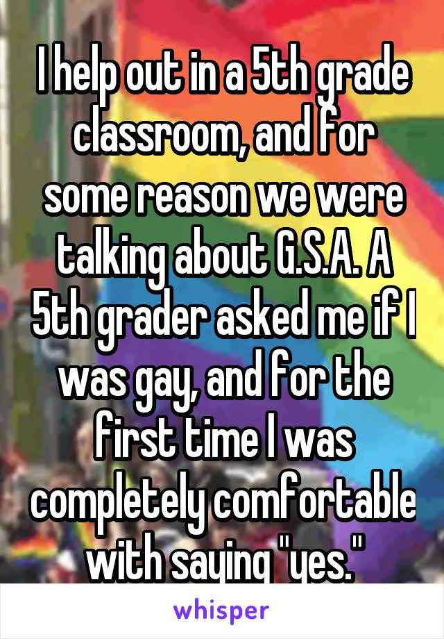 I help out in a 5th grade classroom, and for some reason we were talking about G.S.A. A 5th grader asked me if I was gay, and for the first time I was completely comfortable with saying "yes."