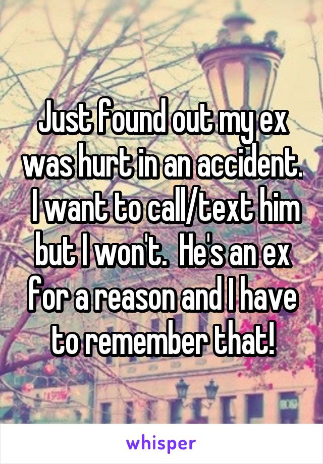 Just found out my ex was hurt in an accident.  I want to call/text him but I won't.  He's an ex for a reason and I have to remember that!