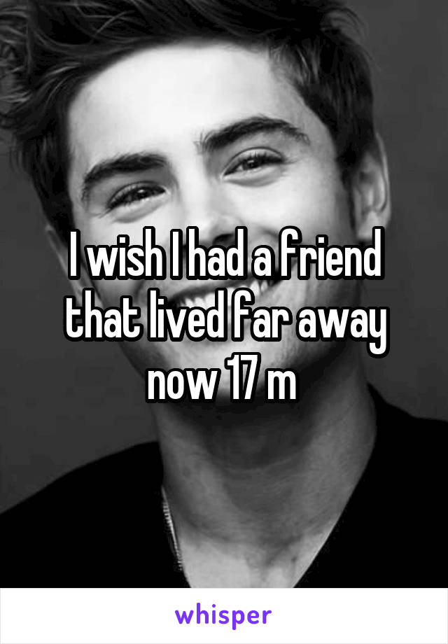 I wish I had a friend that lived far away now 17 m 