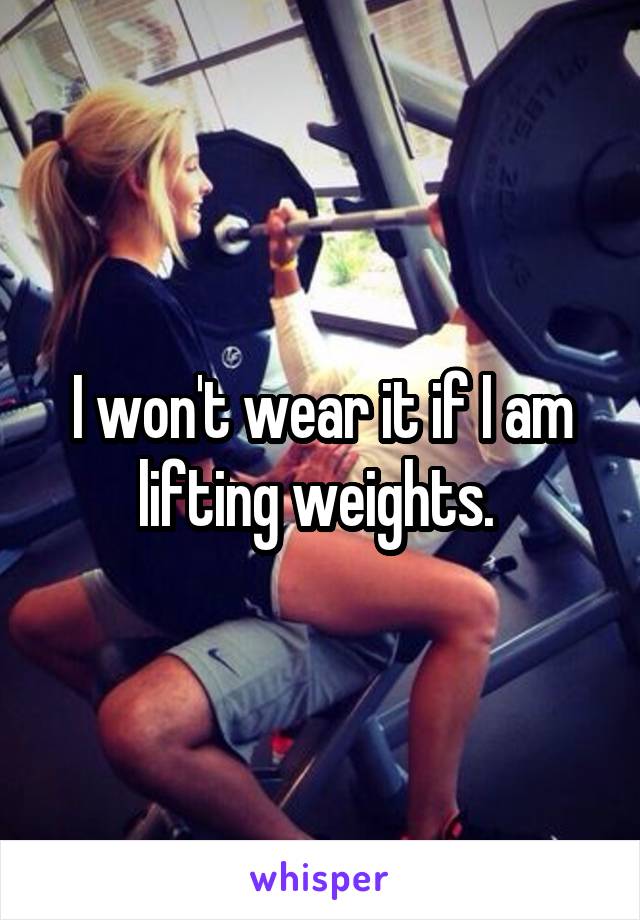 I won't wear it if I am lifting weights. 