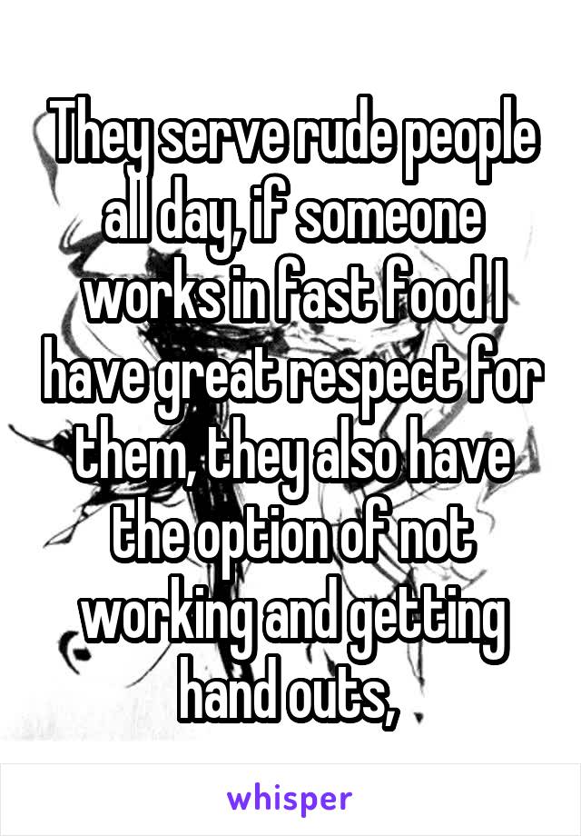 They serve rude people all day, if someone works in fast food I have great respect for them, they also have the option of not working and getting hand outs, 