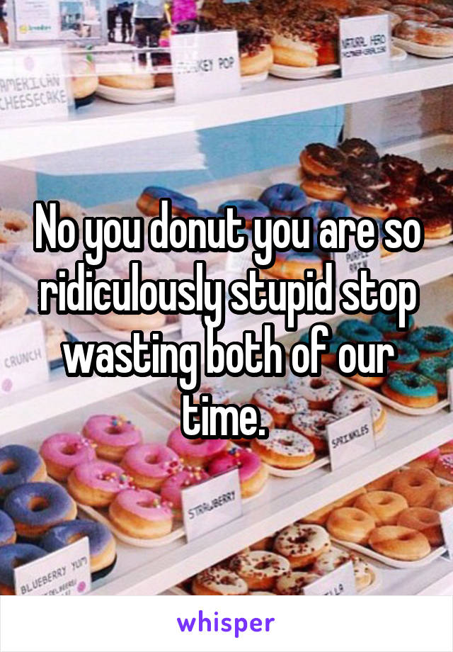 No you donut you are so ridiculously stupid stop wasting both of our time. 