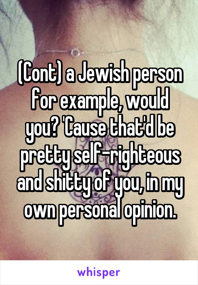 (Cont) a Jewish person for example, would you? 'Cause that'd be pretty self-righteous and shitty of you, in my own personal opinion.