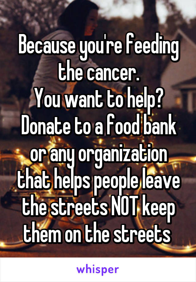 Because you're feeding the cancer.
You want to help? Donate to a food bank or any organization that helps people leave the streets NOT keep them on the streets 