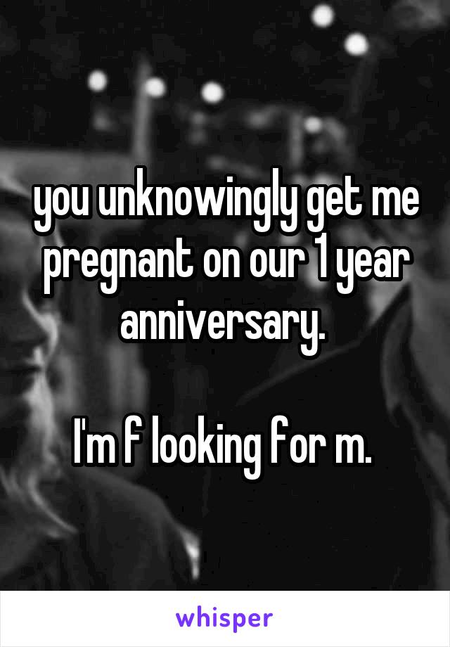 you unknowingly get me pregnant on our 1 year anniversary. 

I'm f looking for m. 