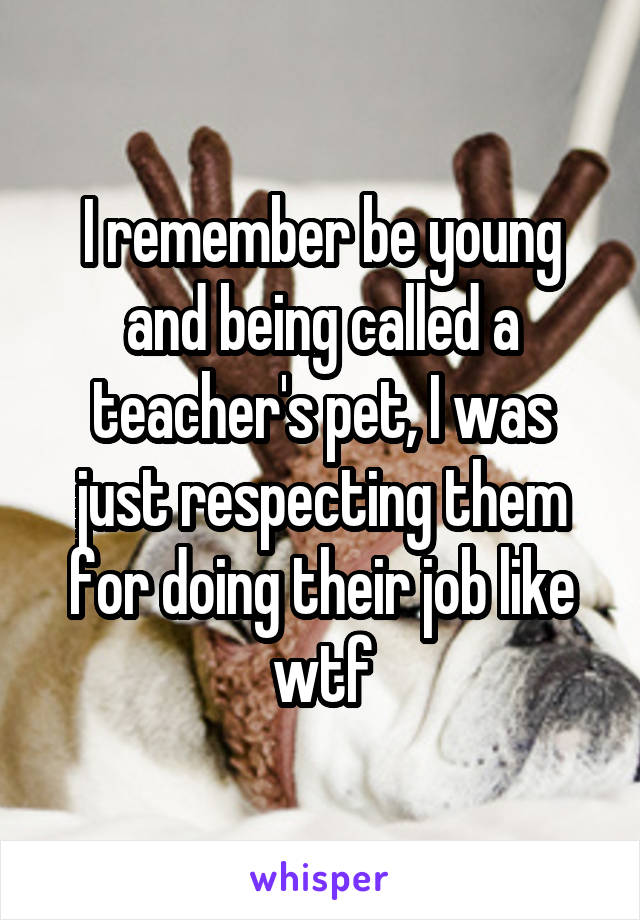 I remember be young and being called a teacher's pet, I was just respecting them for doing their job like wtf