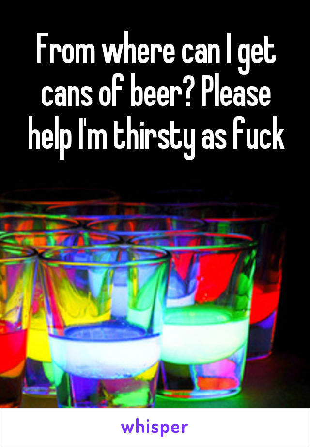 From where can I get cans of beer? Please help I'm thirsty as fuck





