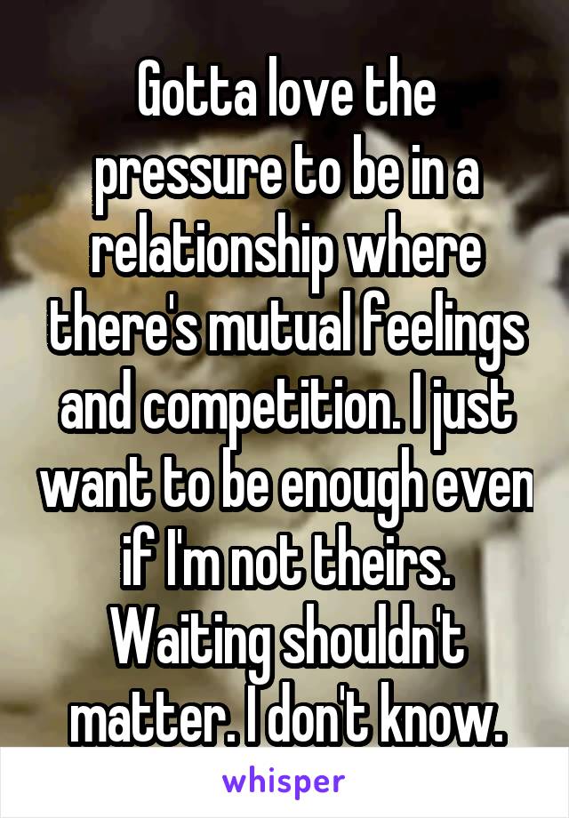 Gotta love the pressure to be in a relationship where there's mutual feelings and competition. I just want to be enough even if I'm not theirs. Waiting shouldn't matter. I don't know.