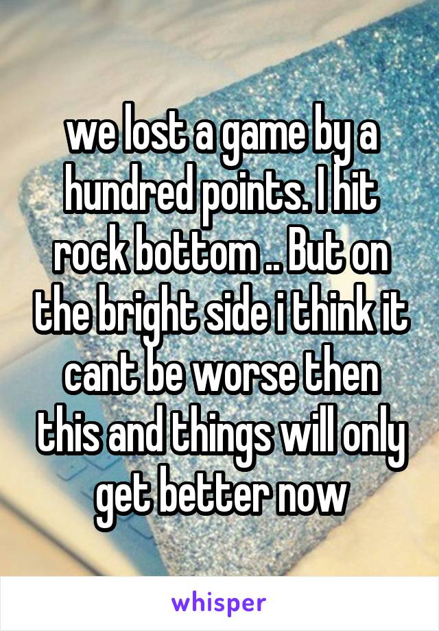 we lost a game by a hundred points. I hit rock bottom .. But on the bright side i think it cant be worse then this and things will only get better now