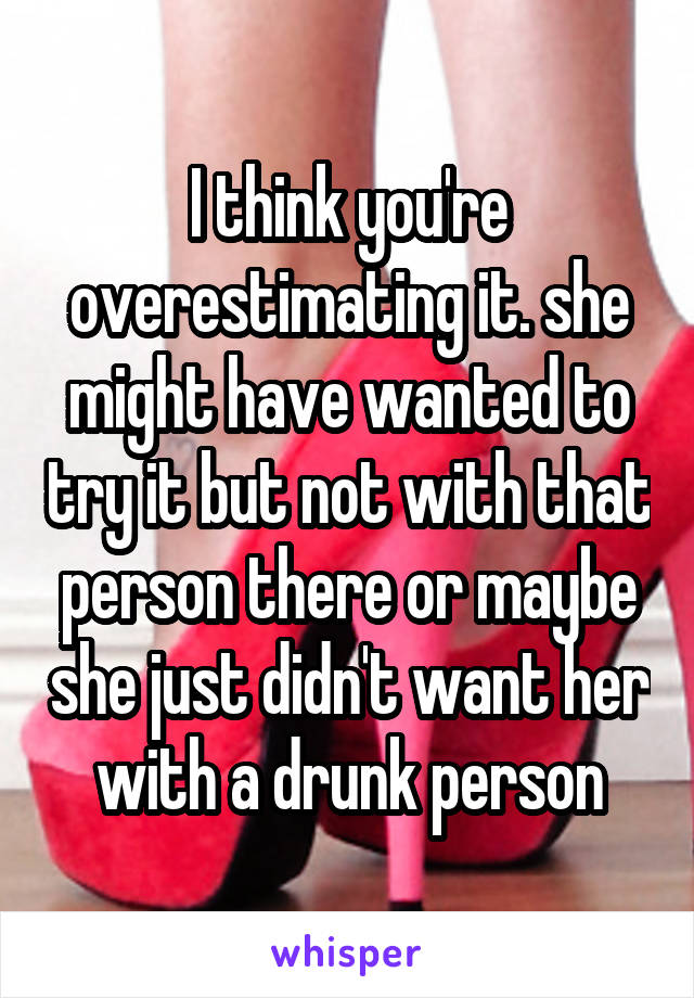 I think you're overestimating it. she might have wanted to try it but not with that person there or maybe she just didn't want her with a drunk person