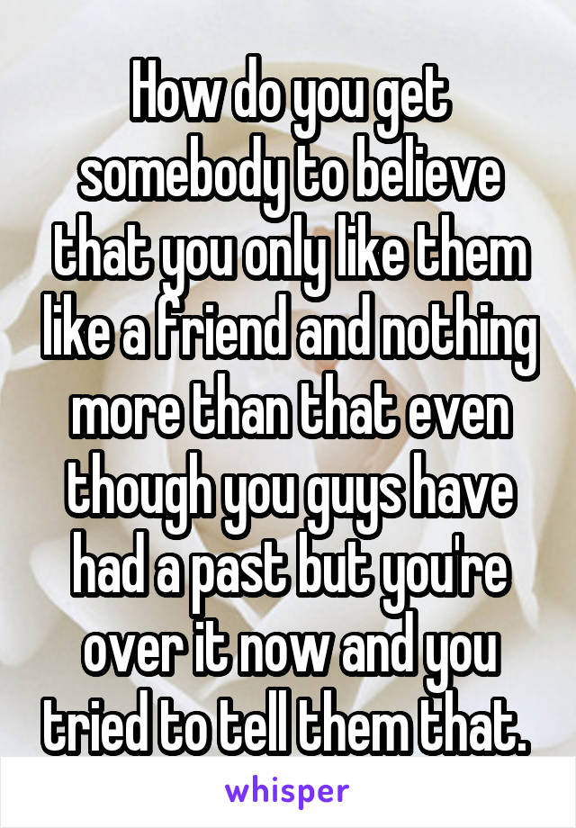 How do you get somebody to believe that you only like them like a friend and nothing more than that even though you guys have had a past but you're over it now and you tried to tell them that. 