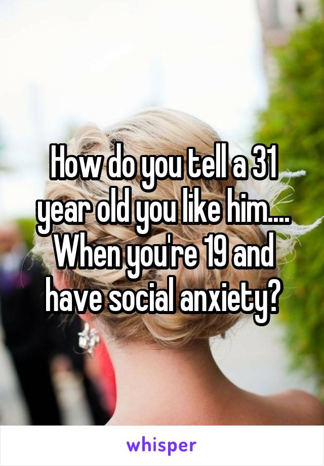 How do you tell a 31 year old you like him.... When you're 19 and have social anxiety?