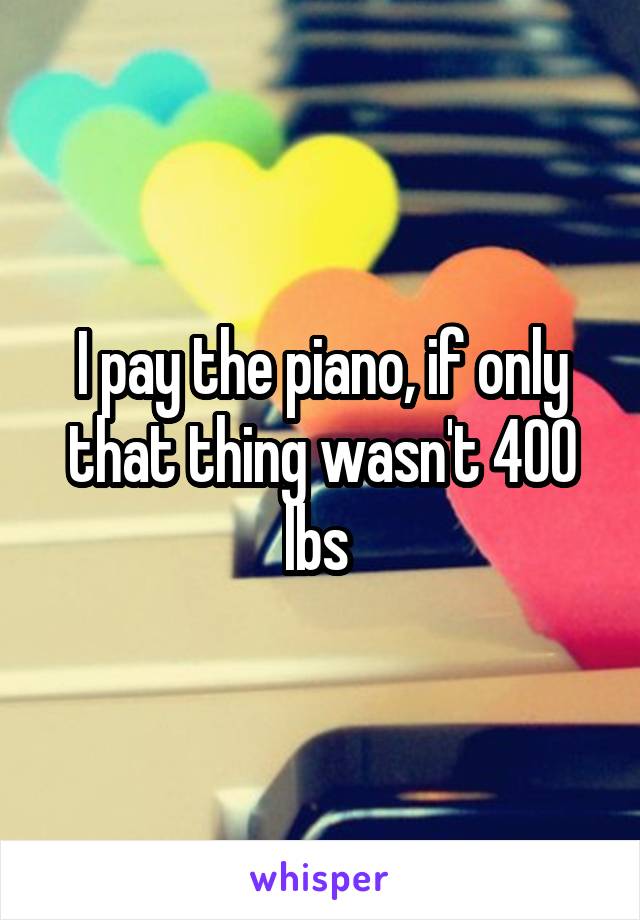 I pay the piano, if only that thing wasn't 400 lbs 