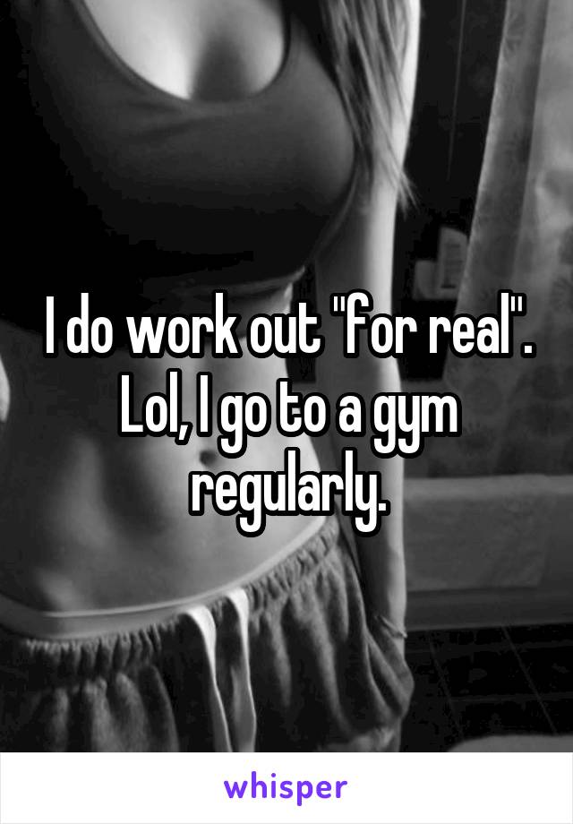 I do work out "for real". Lol, I go to a gym regularly.