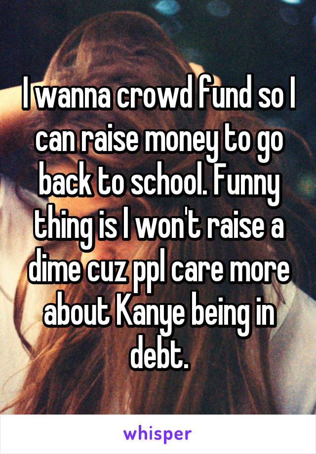 I wanna crowd fund so I can raise money to go back to school. Funny thing is I won't raise a dime cuz ppl care more about Kanye being in debt.