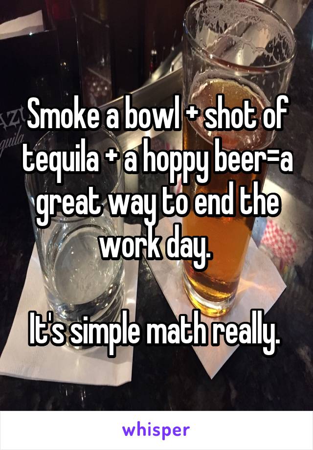 Smoke a bowl + shot of tequila + a hoppy beer=a great way to end the work day. 

It's simple math really. 