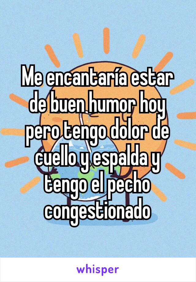 Me encantaría estar de buen humor hoy pero tengo dolor de cuello y espalda y tengo el pecho congestionado